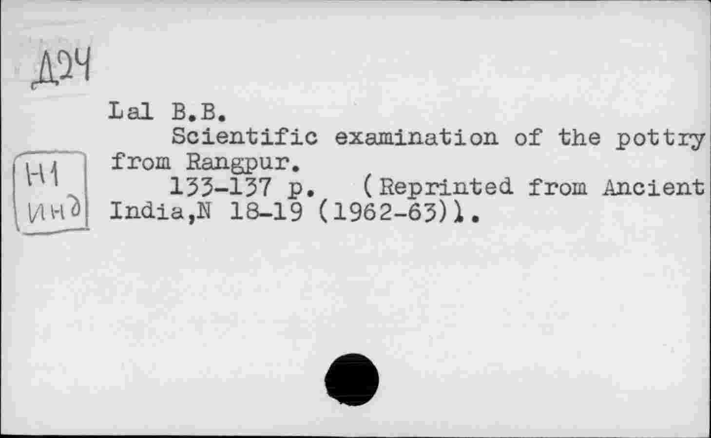 ﻿дм
Lal В.В.
Scientific examination of the pottry from Rangpur.
153-137 p. (Reprinted, from Ancient India,N 18-19 (1962-63)1.